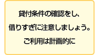貸付条件の確認をし、借りすぎに注意しましょう。ご利用は計画的に