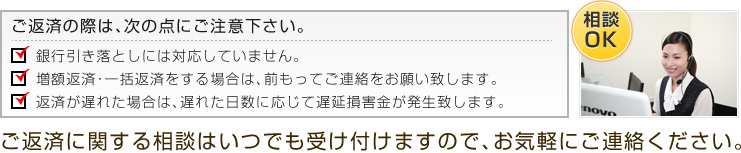 ご返済の際は、次の点にご注意下さい。　・銀行引き落としには対応していません。・増額返済・一括返済をする場合は、前もってご連絡をお願い致します。・返済が遅れた場合は、遅れた日数に応じて遅延損害金（年率）が発生致します。 ご返済に関する相談はいつでも受け付けますので、お気軽にご連絡ください。